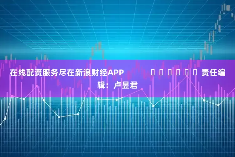 在线配资服务尽在新浪财经APP            						责任编辑：卢昱君