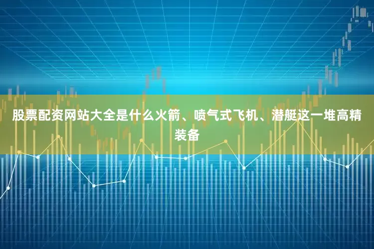 股票配资网站大全是什么火箭、喷气式飞机、潜艇这一堆高精装备