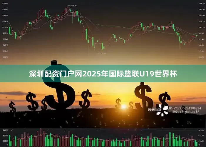 深圳配资门户网2025年国际篮联U19世界杯